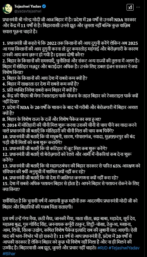 पीएम नरेंद्र मोदी सोमवार, 24 फरवरी को बिहार के भागलपुर पहुंचने वाले हैं। यहां पीएम मोदी देश के 9.8 करोड़ किसानों के खाते में किसान समृद्धि योजना की 19वीं किस्त की राशि जारी करने वाले हैं। पीएम मोदी सभा को संबोधित करेंगे और फिर बिहार के लिए कई योजनाओं की घोषणा कर सकते हैं। इसके साथ ही मोतिहारी में राष्ट्रीय गोकुल मिशन के तहत विकसित सेंटर ऑफ एक्सीलेंस फॉर इंडिजिनस ब्रीड्स का उद्घाटन भी करेंगे। पीएम मोदी के बिहार दौरे को लेकर जमकर राजनीति हो रही है। तेजस्वी यादव ने पीएम मोदी पर जोरदार हमला बोला है। पीएम मोदी के दौरे से पहले राजद नेता तेजस्वी यादव ने सोशल मीडिया पर एक वीडियो शेयर कर 15 सवालों की लिस्ट जारी की है और जवाब मांगा है। तेजस्वी यादव ने पूछा, "प्रधानमंत्री जी, आप आ रहे हैं, बिहार को क्या देंगे? क्या जूट मिल खुल पाएगी? क्या चीनी मिल फिर से शुरू होगी? आपने जो वादा किया था, उसका क्या हुआ?" तेजस्वी यादव ने 𝟐𝟎𝟏𝟒 में मोतिहारी की चीनी मिल शुरू करवाने और उसकी चीनी से चाय पीने के वादे को याद दिलाते हुए सवाल किया कि "प्रधानमंत्री जी बताएं, मोतिहारी की चीनी मिल की चाय कब पिएंगे?" इसके साथ ही तेजस्वी यादव ने सवाल किया कि प्रधानमंत्री जी कहते थे कि 𝟐𝟎𝟐𝟐 तक किसानों की आय दोगुनी करेंगे, लेकिन अब 𝟐𝟎𝟐𝟓 आ गया और किसानों की आय दोगुनी होना तो दूर, कमरतोड़ महंगाई और बेरोजगारी के कारण उनकी आय और भी घट गई है। इसका दोषी कौन? बिहार में खेतिहर मजदूर और बटाईदार अधिक हैं, उनके लिए डबल इंजन सरकार ने क्या विशेष किया? बिहार के किसानों की आय देश में सबसे कम होने का आरोप लगाकर उन्होंने सरकार के दावों और वादों पर सवाल उठाया है। यहां देखें तेजस्वी यादव के सवालों की लिस्ट तेजस्वी यादव ने पीएम मोदी पर तंज कसते हुए लिखा है कि "चुनावी वर्ष में आगामी कुछ महीनों तक आदरणीय प्रधानमंत्री मोदी जी को बिहार और बिहारियों की ग़ज़ब चिंता सताएगी।" इस वर्ष उन्हें गंगा मैया, छठी मैया, जानकी मैया, माता सीता, ब्रह्म बाबा, महादेव, सूर्य देव, महात्मा बुद्ध, गुरु गोविंद सिंह, जननायक कर्पूरी ठाकुर, लिट्ठी-चोखा, ठेकुआ, मखाना, आम, लीची, सिल्क उद्योग, कथित विशेष पैकेज आदि सब की जुबानी याद आएगी। उन्होंने आगे लिखा कि "𝟏𝟏 वर्ष से आप प्रधानमंत्री हैं, प्रदेश में 𝟐𝟎 वर्षों से आपकी सरकार है, लेकिन बिहार को कुछ भी विशेष नहीं मिला है और ना ही मिलने की उम्मीद है। बिहारवासी अब झूठ, जुमले और प्रचार नहीं चाहते।"